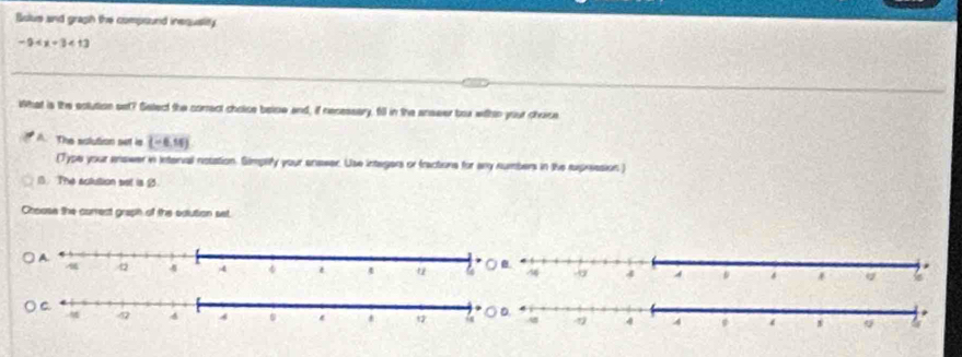 Bulus and graph the compound inequstity
-9 <13</tex> 
iShat is the eolution set? Select the comect cholce below and, if necessary, fill in the anseer box wihtn your choice
A. The sclution set is (-6,14)
(Type your enower in Interval notation. Simplify your enseer. Use integers or fractions for any numbers in the supression )
1. The actution set is 9.
Choase the correct graph of the edution set