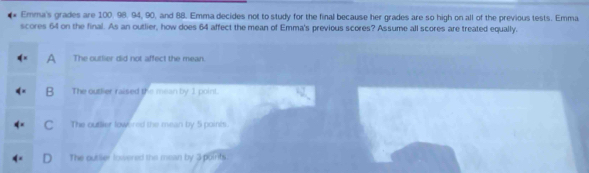 Emma's grades are 100. 98. 94, 90, and 88. Emma decides not to study for the final because her grades are so high on all of the previous tests. Emma
scores 64 on the final. As an outlier, how does 64 affect the mean of Emma's previous scores? Assume all scores are treated equally.
A The outlier did not affect the mean.
B The outlier raised the mean by 1 point.
The outtier lowered the mean by 5 points.
The outler lowered the mean by 3 points