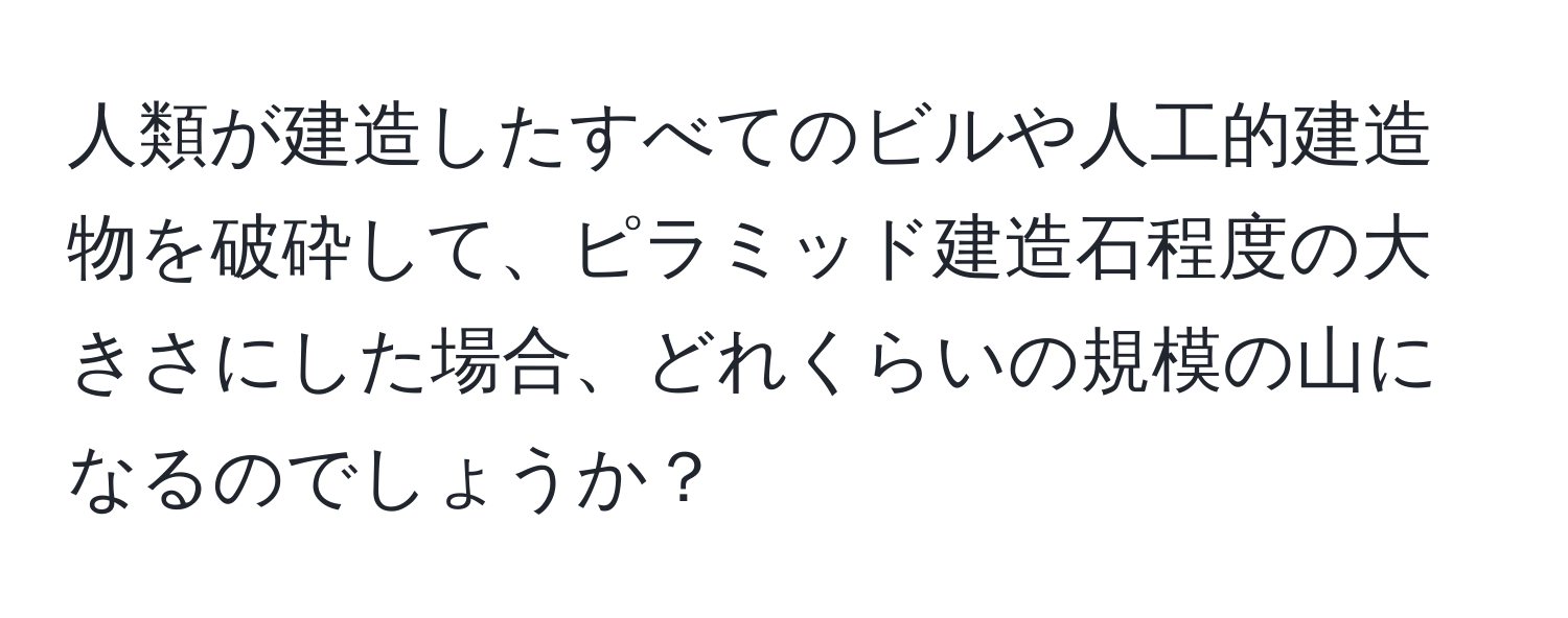 人類が建造したすべてのビルや人工的建造物を破砕して、ピラミッド建造石程度の大きさにした場合、どれくらいの規模の山になるのでしょうか？