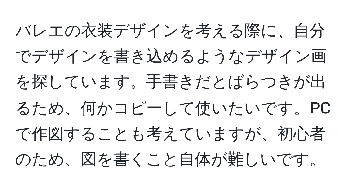 バレエの衣装デザインを考える際に、自分でデザインを書き込めるようなデザイン画を探しています。手書きだとばらつきが出るため、何かコピーして使いたいです。PCで作図することも考えていますが、初心者のため、図を書くこと自体が難しいです。