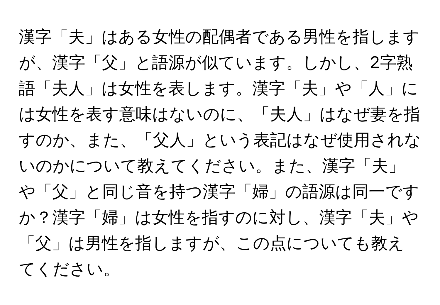 漢字「夫」はある女性の配偶者である男性を指しますが、漢字「父」と語源が似ています。しかし、2字熟語「夫人」は女性を表します。漢字「夫」や「人」には女性を表す意味はないのに、「夫人」はなぜ妻を指すのか、また、「父人」という表記はなぜ使用されないのかについて教えてください。また、漢字「夫」や「父」と同じ音を持つ漢字「婦」の語源は同一ですか？漢字「婦」は女性を指すのに対し、漢字「夫」や「父」は男性を指しますが、この点についても教えてください。