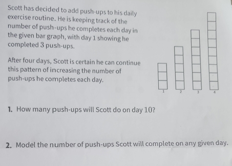 Scott has decided to add push-ups to his daily 
exercise routine. He is keeping track of the 
number of push-ups he completes each day in 
the given bar graph, with day 1 showing he 
completed 3 push-ups. 
After four days, Scott is certain he can continue 
this pattern of increasing the number of 
push-ups he completes each day.
1 3 4
1. How many push-ups will Scott do on day 10? 
2. Model the number of push-ups Scott will complete on any given day.