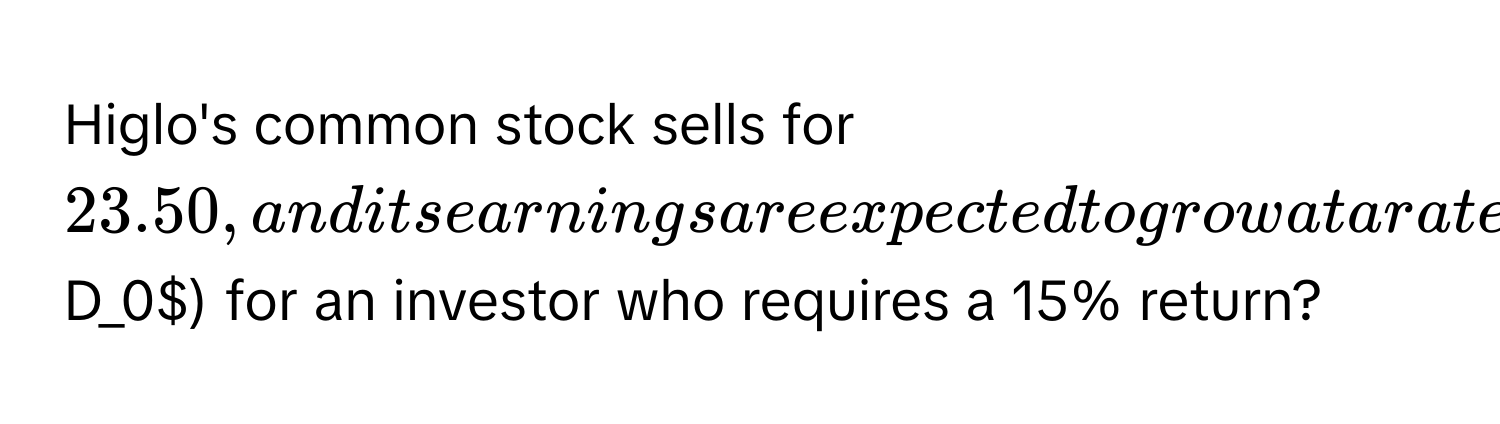 Higlo's common stock sells for $23.50, and its earnings are expected to grow at a rate of 12% annually. What is the current dividend ($D_0$) for an investor who requires a 15% return?