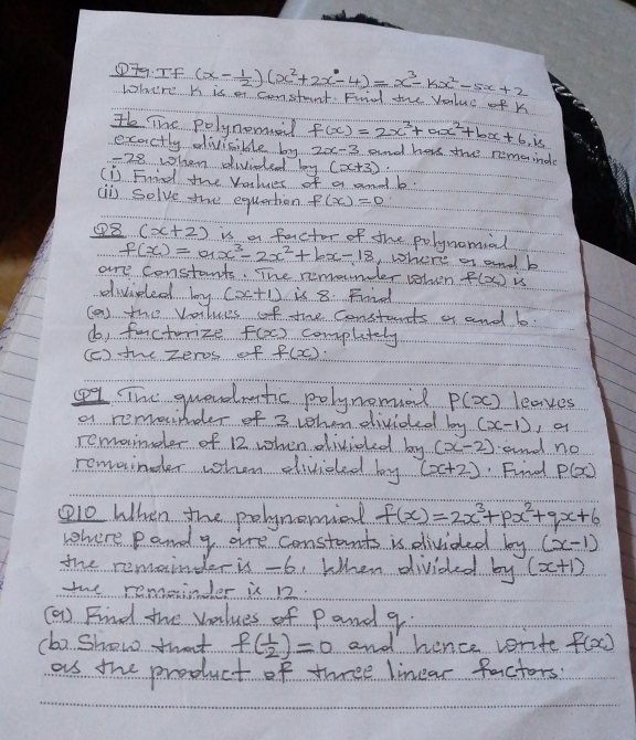 ①79. If (x- 1/2 )(x^2+2x-4)=x^3-kx^2-5x+2
where K is m constant. Find the Value of k
He Tne polynomed f(x)=2x^3+ax^2+bx+6,is ad hars the nemainde 
exactly divicible by 2x-3
-28 when divided log (x+3)
(is Frind the Values of a amd b. 
ai solve the equation f(x)=0
④8 (x+2) is a factor of the polynomial
f(x)=ax^3-2x^2+bx-18 where a and b
are constants. The nemounler selven f(x_1)_15
dividled by (x+1) is 8. Fried 
(an the values of the constants a and b. 
do, facturize f(x) complately 
(c) the zeros of f(x)·
The quevddmatic polynomad P(x) leaves 
a remaimder of 3 when divided by (x-1)
remaider of 12 when divided! 12° (x-2) and no 
remainder when divided by (x+2) Find P(x)
10 When the polynomial f(x)=2x^3+px^2+qx+6
where pand g aire constants is divided b (x-1)
ky 
the remainder is-6 When divided frac 1 7. (x+1)
the remeinder is 12. 
(a) Find the values of Pand 9. 
(b2 Show thwat f( 1/2 )=0 and hence vrite f(x)
as the product of three linear factors.