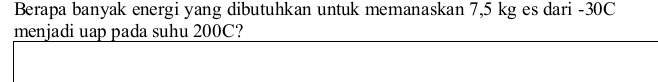 Berapa banyak energi yang dibutuhkan untuk memanaskan 7,5 kg es dari -30C
menjadi uap pada suhu 200C?