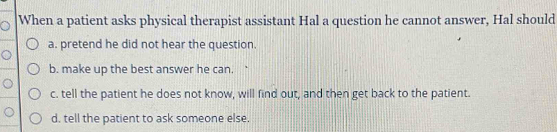 When a patient asks physical therapist assistant Hal a question he cannot answer, Hal should
a. pretend he did not hear the question.
b. make up the best answer he can.
c. tell the patient he does not know, will find out, and then get back to the patient.
d. tell the patient to ask someone else.