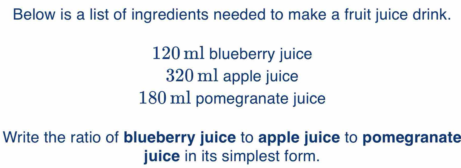 Below is a list of ingredients needed to make a fruit juice drink.
120 m1 blueberry juice
320 m1 apple juice
180 ml pomegranate juice 
Write the ratio of blueberry juice to apple juice to pomegranate 
juice in its simplest form.