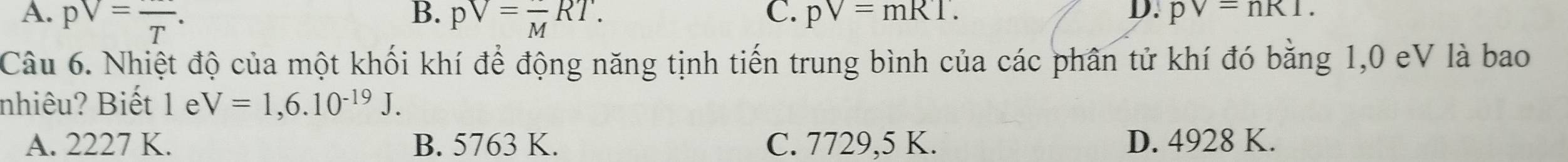 B.
C.
D.
A. pV=frac T. pV=frac MRT. pV=mRT. pV=nR1. 
Câu 6. Nhiệt độ của một khối khí để động năng tịnh tiến trung bình của các phân tử khí đó bằng 1,0 eV là bao
nhiêu? Biết 1 e V=1,6.10^(-19)J.
A. 2227 K. B. 5763 K. C. 7729,5 K. D. 4928 K.