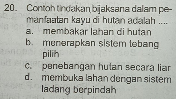 Contoh tindakan bijaksana dalam pe-
manfaatan kayu di hutan adalah ....
a. membakar lahan di hutan
b. menerapkan sistem tebang
pilih
c. penebangan hutan secara liar
d. membuka lahan dengan sistem
ladang berpindah