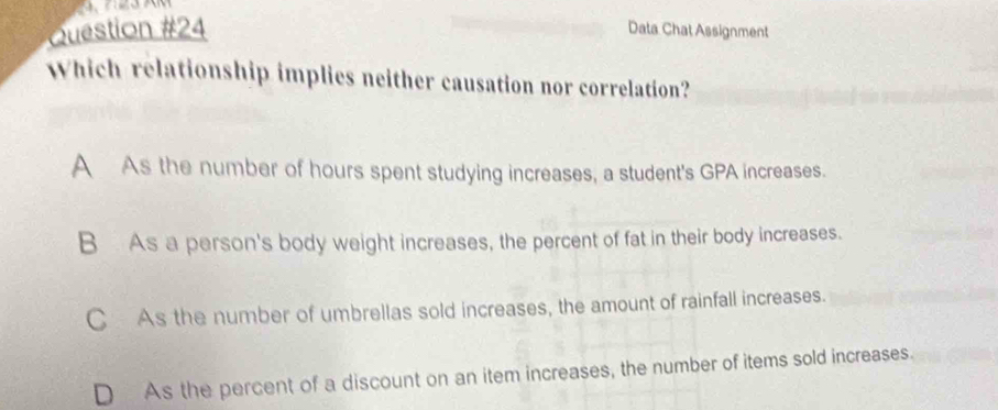 Data Chat Assignment
Which relationship implies neither causation nor correlation?
A As the number of hours spent studying increases, a student's GPA increases.
B As a person's body weight increases, the percent of fat in their body increases.
C As the number of umbrellas sold increases, the amount of rainfall increases.
D As the percent of a discount on an item increases, the number of items sold increases.