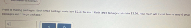 four answer is incorrect. 
Frank is mailing packages. Each small package costs him $2.30 to send. Each large package costs him $3.50. How much will it cost him to send 6 small 
packages and 1 large package? 
×