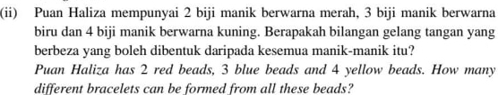 (ii) Puan Haliza mempunyai 2 biji manik berwarna merah, 3 biji manik berwarna 
biru dan 4 biji manik berwarna kuning. Berapakah bilangan gelang tangan yang 
berbeza yang boleh dibentuk daripada kesemua manik-manik itu? 
Puan Haliza has 2 red beads, 3 blue beads and 4 yellow beads. How many 
different bracelets can be formed from all these beads?