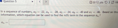 < > □ 0/12 pts つ 3 19 
In a sequence of numbers, a_3=-22, a_4=-28, a_5=-34, a_6=-40 and a_7=-46. Based on this 
information, which equation can be used to find the rth term in the sequence a_n ?
a_n=□