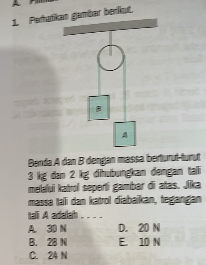 Peratbar berkut.
Banda A dan B dengan massa berturut-turut
3 kg dan 2 kg dihubungkan dengan tali
melalui katrol seperti gambar di atas. Jika
massa tali dan katrol diabaïkan, tegangan
tali A adalah .---
A. 30 N D. 20 N
B. 28 N E. 10 N
C. 24 N