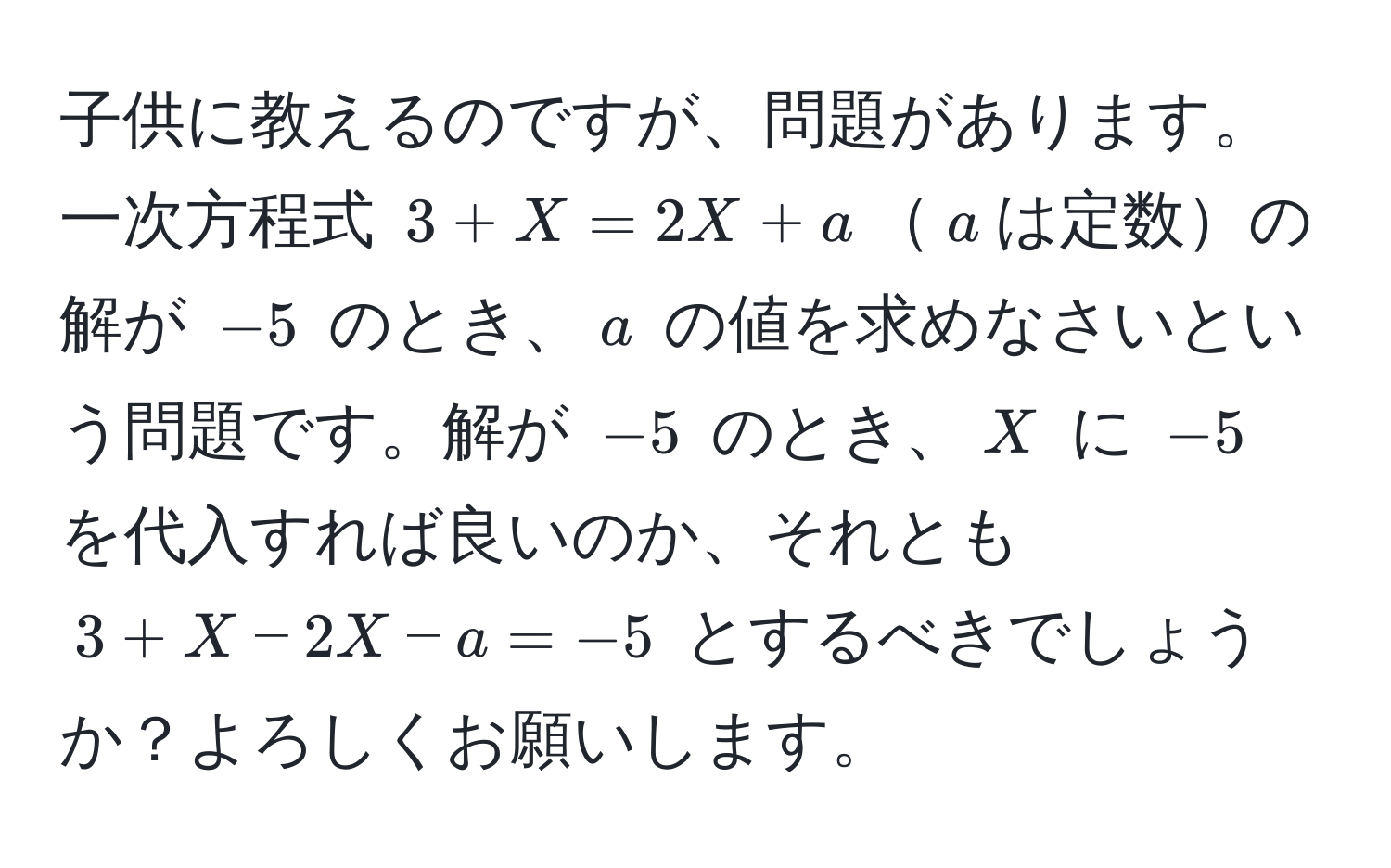 子供に教えるのですが、問題があります。一次方程式 $3 + X = 2X + a$$a$は定数の解が $-5$ のとき、$a$ の値を求めなさいという問題です。解が $-5$ のとき、$X$ に $-5$ を代入すれば良いのか、それとも $3 + X - 2X - a = -5$ とするべきでしょうか？よろしくお願いします。