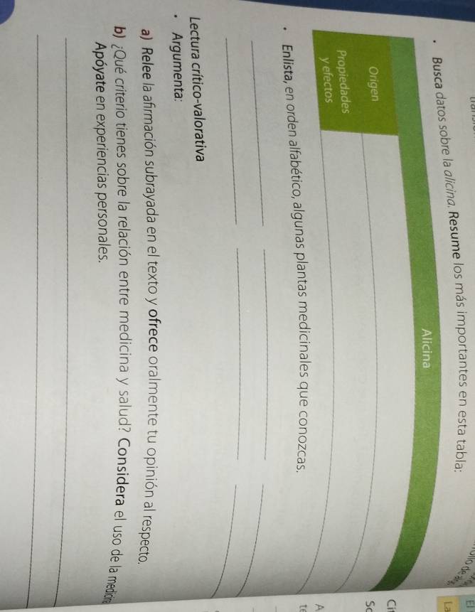 El 
* Ulto de aoa 
licina. Resume los más importantes en esta tabla; 
i 
S 
A 
Enlista, en orden alfabético, algunas plantas medicinales que conozcas. 
t 
_ 
_ 
_ 
_ 
_ 
_ 
Lectura crítico-valorativa 
• Argumenta: 
a) Relee la afirmación subrayada en el texto y ofrece oralmente tu opinión al respecto. 
b) ¿Qué criterio tienes sobre la relación entre medicina y salud? Considera el uso de la mediina 
Apóyate en experiencias personales. 
_ 
_