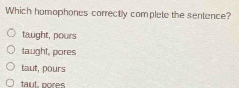 Which homophones correctly complete the sentence?
taught, pours
taught, pores
taut, pours
taut. pores