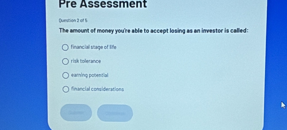 Pre Assessment
Question 2 of 5
The amount of money you're able to accept losing as an investor is called:
financial stage of life
risk tolerance
earning potential
financial considerations
Cstrere