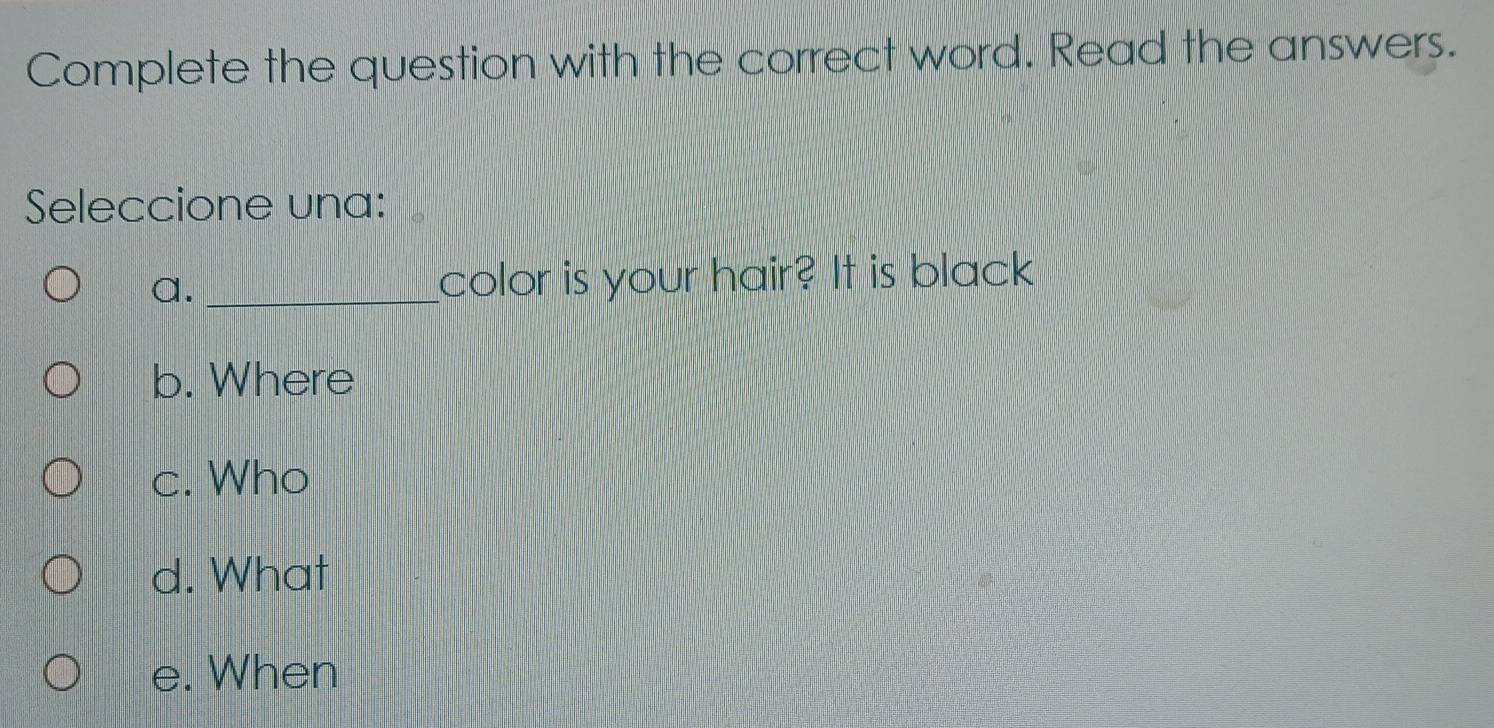 Complete the question with the correct word. Read the answers.
Seleccione una:
a. _color is your hair? It is black
b. Where
c. Who
d. What
e. When