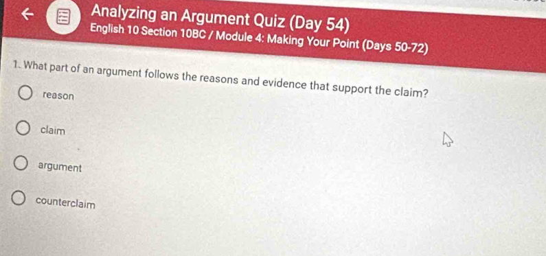 Analyzing an Argument Quiz (Day 54)
English 10 Section 10BC / Module 4: Making Your Point (Days 50-72)
1. What part of an argument follows the reasons and evidence that support the claim?
reason
claim
argument
counterclaim