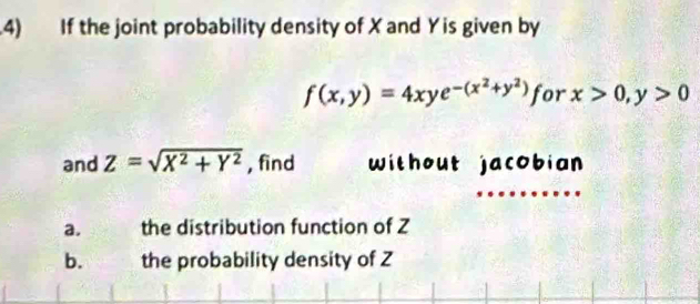 .4) If the joint probability density of X and Y is given by
f(x,y)=4xye^(-(x^2)+y^2) for x>0, y>0
and Z=sqrt(X^2+Y^2) , find without jacobian
a. the distribution function of Z
b. the probability density of Z