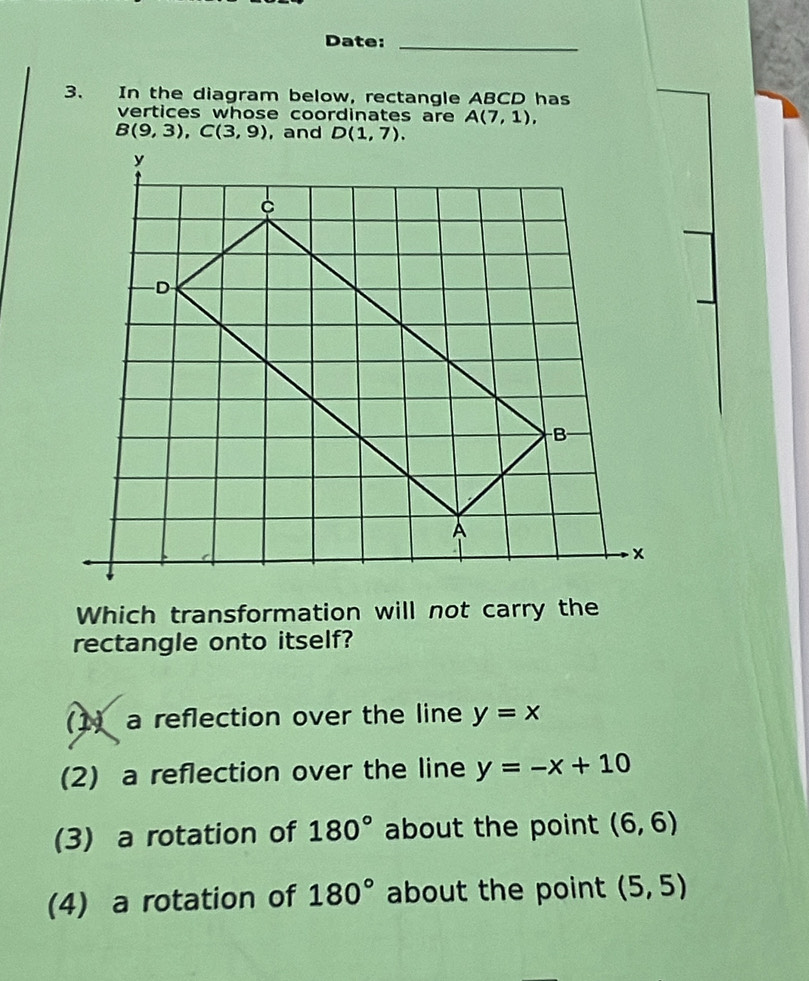 Date:_
3. In the diagram below, rectangle ABCD has
vertices whose coordinates are A(7,1),
B(9,3), C(3,9) , and D(1,7). 
Which transformation will not carry the
rectangle onto itself?
() a reflection over the line y=x
(2) a reflection over the line y=-x+10
(3) a rotation of 180° about the point (6,6)
(4) a rotation of 180° about the point (5,5)