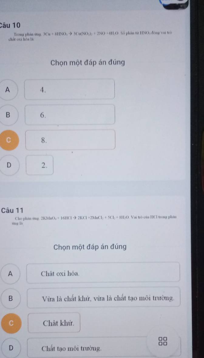 Trong phản ứng 3Cu+8HNO_3to 3Cu(NO_3)_2+2NO+4H_2O Số phần từ HNO, động vai trò
chát oxi hóa lǎ
Chọn một đáp án đúng
A 4.
B 6.
C 8.
D 2.
Câu 11
Cho phân ứng 2KMnO_4+1 6HCl → 2KCl +2MnCl₃ + 5Cl₃ + 8H₃O. Vai trò của HCl trong phân
mng là
Chọn một đáp án đúng
A Chât oxi hóa.
B Vừa là chất khử, vừa là chất tạo môi trường.
C Chât khử.
□□

D Chất tạo môi trường.