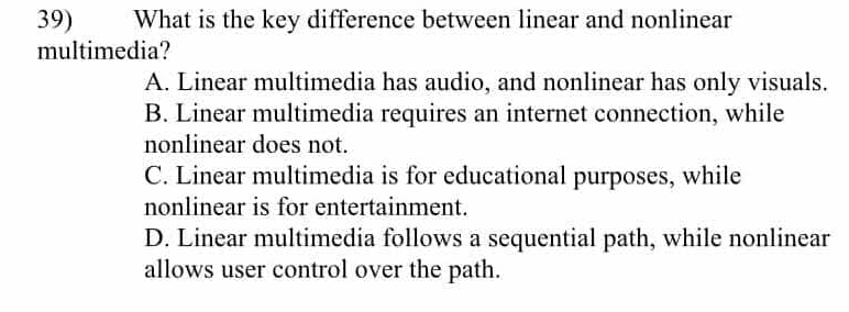 What is the key difference between linear and nonlinear
multimedia?
A. Linear multimedia has audio, and nonlinear has only visuals.
B. Linear multimedia requires an internet connection, while
nonlinear does not.
C. Linear multimedia is for educational purposes, while
nonlinear is for entertainment.
D. Linear multimedia follows a sequential path, while nonlinear
allows user control over the path.