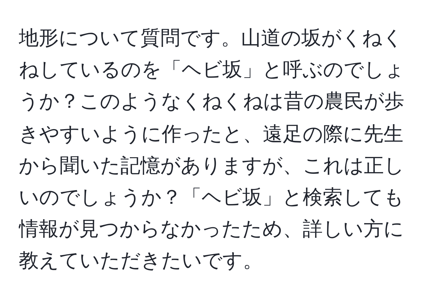 地形について質問です。山道の坂がくねくねしているのを「ヘビ坂」と呼ぶのでしょうか？このようなくねくねは昔の農民が歩きやすいように作ったと、遠足の際に先生から聞いた記憶がありますが、これは正しいのでしょうか？「ヘビ坂」と検索しても情報が見つからなかったため、詳しい方に教えていただきたいです。