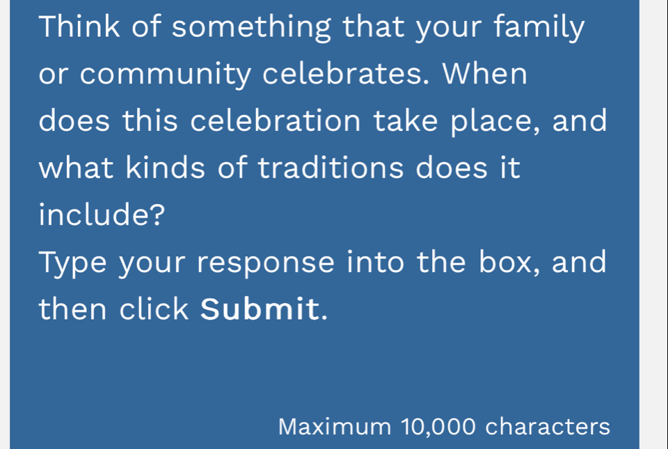 Think of something that your family 
or community celebrates. When 
does this celebration take place, and 
what kinds of traditions does it 
include? 
Type your response into the box, and 
then click Submit. 
Maximum 10,000 characters