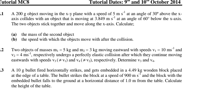 Tutorial MC8 Tutorial Dates: 9^m and 10'' October 2014 
.1 A 200 g object moving in the x -y plane with a speed of 5ms^(-1) at an angle of 30° above the x - 
axis collides with an object that is moving at 3.849ms^(-1) at an angle of 60° below the x-axis. 
The two objects stick together and move along the x-axis. Calculate; 
(a) the mass of the second object 
(b) the speed with which the objects move with after the collision. 
.2 Two objects of masses m_1=5kg and m_2=3kg moving eastward with speeds v_1=10ms^(-1) and
v_2=4ms^(-1) , respectively undergo a perfectly elastic collision after which they continue moving 
eastwards with speeds v_3(!= v_1) and v_4(!= v_2) , respectively. Determine V_3 and V_4. 
5.3 A 10 g bullet fired horizontally strikes, and gets embedded in a 4.49 kg wooden block placed 
at the edge of a table. The bullet strikes the block at a speed of 900ms^(-1) and the block with the 
embedded bullet falls to the ground at a horizontal distance of 1.0 m from the table. Calculate 
the height of the table.