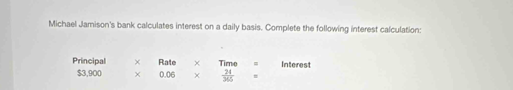 Michael Jamison's bank calculates interest on a daily basis. Complete the following interest calculation: 
Principal × Rate × Tin e Interest
$3,900 × 0.06 ×  24/365 =