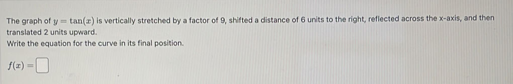 The graph of y=tan (x) is vertically stretched by a factor of 9, shifted a distance of 6 units to the right, reflected across the x-axis, and then 
translated 2 units upward. 
Write the equation for the curve in its final position.
f(x)=□