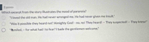 poins
Which excerpt from the story illustrates the mood of paranoia?
"I loved the old man. He had never wronged me. He had never given me insult."
"Was it possible they heard not? Almighty God! - no, no! They heard! -- They suspected! -- They knew!"
"I smiled, -- for what had I to fear? I bade the gentlemen welcome."