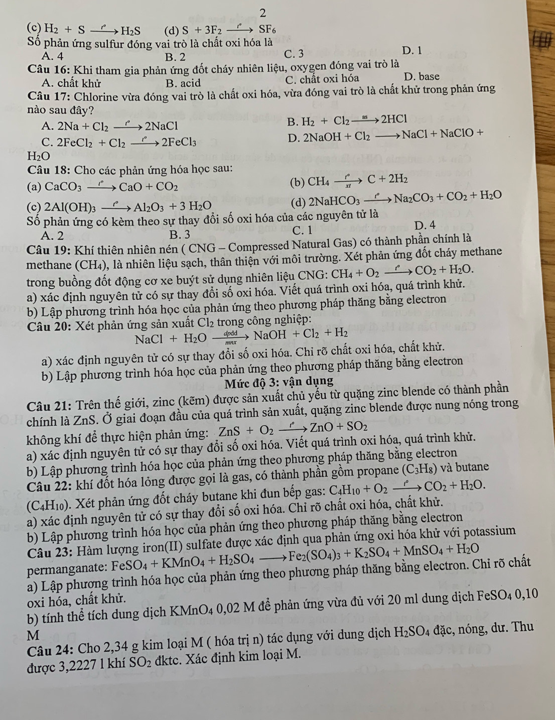 2
(c) H_2+Sxrightarrow ''H_2S (d) S+3F_2xrightarrow i6SF_6
Số phản ứng sulfur đóng vai trò là chất oxi hóa là D. 1
A. 4 B. 2 C. 3
Câu 16: Khi tham gia phản ứng đốt cháy nhiên liệu, oxygen đóng vai trò là
A. chất khử B. acid C. chất oxi hóa D. base
Câu 17: Chlorine vừa đóng vai trò là chất oxi hóa, vừa đóng vai trò là chất khử trong phản ứng
nào sau đây?
A. 2Na+Cl_2xrightarrow r°2NaCl
B. H_2+Cl_2to 2HCl
C. 2FeCl_2+Cl_2xrightarrow r2FeCl_3
D. 2NaOH+Cl_2to NaCl+NaClO+
H_2O
Câu 18: Cho các phản ứng hóa học sau:
(a) CaCO_3to CaCaO+CO_2 (b) CH_4xrightarrow r°C+2H_2
(c) 2Al(OH)_3xrightarrow '^circ Al_2O_3+3H_2O (d) 2NaHCO_3xrightarrow ''Na_2CO_3+CO_2+H_2O
Số phản ứng có kèm theo sự thay đổi số oxi hóa của các nguyên tử là
C. 1
A. 2 B. 3 D. 4
Câu 19: Khí thiên nhiên nén ( CNG - Compressed Natural Gas) có thành phần chính là
methane (CH_4) 0, là nhiên liệu sạch, thân thiện với môi trường. Xét phản ứng đốt cháy methane
trong buồng đốt động cơ xe buýt sử dụng nhiên liệu CNG: CH_4+O_2xrightarrow r°CO_2+H_2O.
a) xác định nguyên tử có sự thay đổi số oxi hóa. Viết quá trình oxi hóa, quá trình khử.
b) Lập phương trình hóa học của phản ứng theo phương pháp thăng bằng electron
Câu 20: Xét phản ứng sản xuất Cl_2 trong công nghiệp:
NaCl+H_2Oxrightarrow dpddNaOH+Cl_2+H_2
a) xác định nguyên tử có sự thay đổi số oxi hóa. Chỉ rõ chất oxi hóa, chất khử.
b) Lập phương trình hóa học của phản ứng theo phương pháp thăng bằng electron
* Mức độ 3: vận dụng
Câu 21: Trên thế giới, zinc (kẽm) được sản xuất chủ yếu từ quặng zinc blende có thành phần
chính là ZnS. Ở giai đoạn đầu của quá trình sản xuất, quặng zinc blende được nung nóng trong
không khí để thực hiện phản ứng: ZnS+O_2xrightarrow r°ZnO+SO_2
a) xác định nguyên tử có sự thay đổi số oxi hóa. Viết quá trình oxi hóa, quá trình khử.
b) Lập phương trình hóa học của phản ứng theo phương pháp thăng bằng electron
Câu 22: khí đốt hóa lỏng được gọi là gas, có thành phần gồm propane (C₃H₈) và butane
(C4H₁0). Xét phản ứng đốt cháy butane khi đun bếp gas: C_4H_10+O_2xrightarrow rCO_2+H_2O.
a) xác định nguyên tử có sự thay đổi số oxi hóa. Chỉ rõ chất oxi hóa, chất khử.
b) Lập phương trình hóa học của phản ứng theo phương pháp thăng bằng electron
Câu 23: Hàm lượng iron(II) sulfate được xác định qua phản ứng oxi hóa khử với potassium
permanganate: FeSO_4+KMnO_4+H_2SO_4to Fe_2(SO_4)_3+K_2SO_4+MnSO_4+H_2O
a) Lập phượng trình hóa học của phản ứng theo phương pháp thăng bằng electron. Chi rõ chất
oxi hóa, chất khử.
b) tính thể tích dung dịch KMnO4 0,02 M để phản ứng vừa đủ với 20 ml dung dịch FeSO4 0,10
M
Câu 24: Cho 2,34 g kim loại M ( hóa trị n) tác dụng với dung dịch H_2SO_4 đặc, nóng, dư. Thu
được 3,2227 l khí SO_2 đktc. Xác định kim loại M.