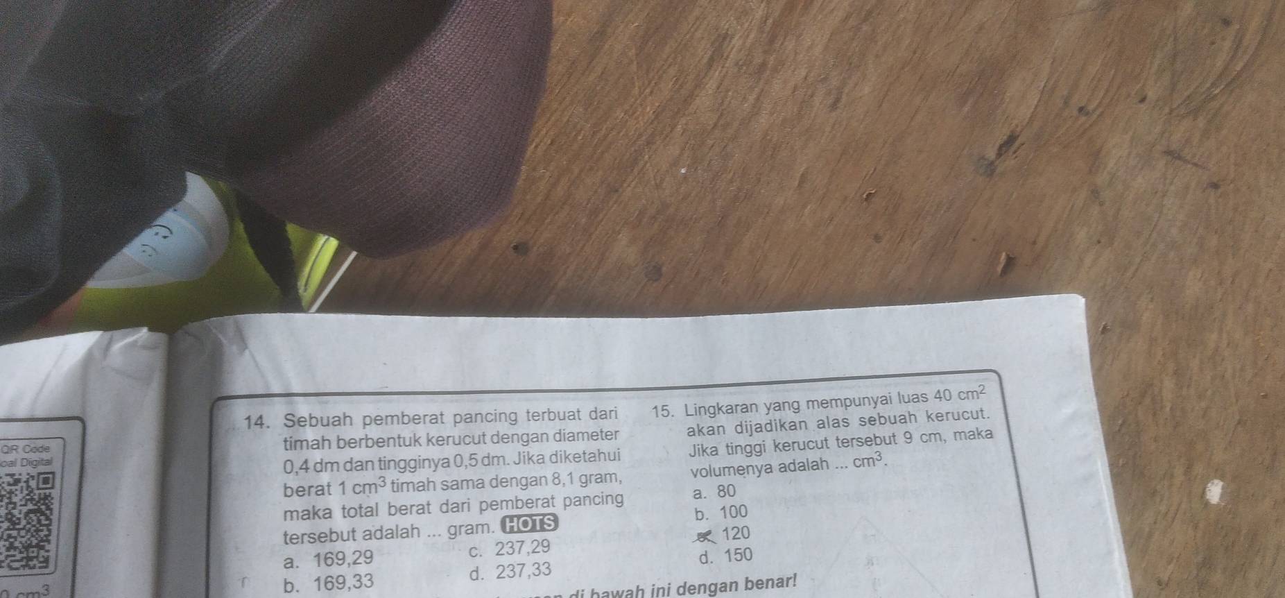 Sebuah pemberat pancing terbuat dari 15. Lingkaran yang mempunyai luas 40cm^2
QR Code timah berbentuk kerucut dengan diameter akan dijadikan alas sebuah kerucut.
0,4 dm dan tingginya 0,5 dm. Jika diketahui Jika tinggi kerucut tersebut 9 cm, maka
berat 1cm^3 timah sama dengan 8,1 gram, volumenya adalah ... cm^3. 
maka total berat dari pemberat pancing a. 80
b. 100
tersebut adalah ... gram. HOTS
a⩽ 169,29 c. 237, 29 120
d. 150
b. 169,33 d. 237,33
di hawah ini dengan benar!