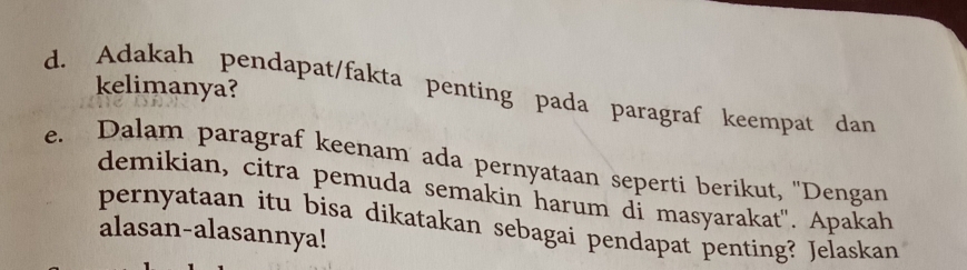 Adakah pendapat/fakta penting pada paragraf keempat dan kelimanya? 
e. Dalam paragraf keenam ada pernyataan seperti berikut, ''Dengan 
demikian, citra pemuda semakin harum di masyarakat". Apakah 
pernyataan itu bisa dikatakan sebagai pendapat penting? Jelaskan 
alasan-alasannya!