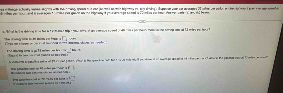 as mileage actually varies slightly with the driving speed of a car (as well as with highway vs. city driving). Suppose your car averages 32 miles per gallon on the highway if your average speed is
6 miles per hour, and it averages 18 miles per gallon on the highway if your average speed is 72 miles per hour. Answer parts (a) and (b) below.
a. What is the driving time for a 1700-mile trip if you drive at an average speed of 46 miles per hour? What is the driving time at 72 miles per hour?
The driving time at 46 miles per hour is □ hours.
(Type an integer or decimal rounded to two decimal places as needed.)
The driving time is at 72 miles per hour is □ hours.
(Round to two decimal places as needed.)
b. Assume a gasoline price of $3.79 per gallon. What is the gasoline cost for a 1700-mile trip if you drive at an average speed of 46 miles per hour? What is the gasoline cost at 72 miles per hour?
The gasoline cost at 46 miles per hour is $□. 
(Round to two decimal places as needed.)
The gasoline cost at 72 miles per hour is $□. 
(Round to two decimal places as needed.)