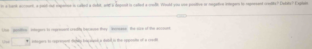 In a bank account, a paid-out expense is called a debit, and a deposit is called a credit. Would you use positive or negative integers to represent credits? Debits? Explain.
Use positive integers to represent credits because they increase the size of the account.
Use integers to represent debits because a debil is the opposite of a credit