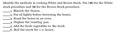 Identify the methods in cooking White and Brown Stock. Put (W) for the White 
stock procedure and (B) for the Brown Stock procedure. 
_1. Blanch the bones. 
_2. Put oil lightly before browning the bones. 
_3. Roast the bones in an oven. 
_4. Deglaze the roasting pan. 
_5. Add the fresh vegetables to the stock. 
_6. Boil the stock for 1-2 hours.