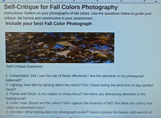 Self-Critique for Fall Colors Photography 
Instructions: Reflect on your photographs of fall colors. Use the questions below to guide your 
critique. Be honest and constructive in your assessment 
Include your best Fall Color Photograph 
Self-Critique Questions: 
1. Composition: Did I use the rule of thirds effectively? Are the elements in my photograph 
balanced? 
2. Lighting: How did the lighting affect the colors? Did I shoot during the best time of day (golden 
hour)? 
3. Focus and Detail. Is my subject in sharp focus? Are there any distracting elements in the 
background? 
4. Color: How vibrant are the colors? Did I capture the essence of fall? Are there any colors that 
clash or overwhelm you? 
5. Emotion: What feeling does my photograph evoke? Does it convey the beauty and warrth of