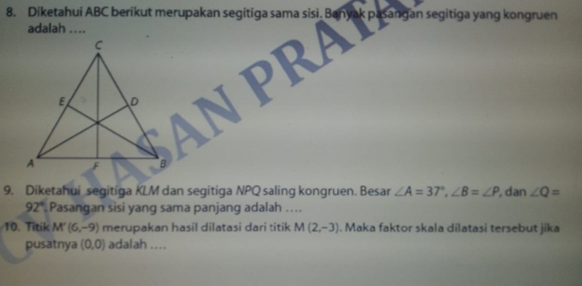 adalah .... 
9. Diketahui segitiga KLM dan segitiga NPQ saling kongruen. Besar ∠ A=37°, ∠ B=∠ P , dan ∠ Q=
92° Pasangan sisi yang sama panjang adalah .... 
10. Titik N 1 (6,-9) merupakan hasil dilatasi dari titik M(2,-3). Maka faktor skala dilatasi tersebut jika 
pusatnya (0,0) adalah ....