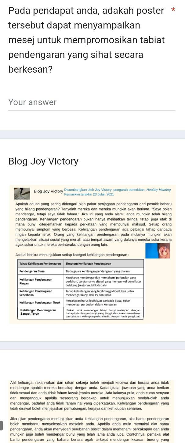 Pada pendapat anda, adakah poster *
tersebut dapat menyampaikan
mesej untuk mempromosikan tabiat
pendengaran yang sihat secara
berkesan?
Your answer
Blog Joy Victory
Blog Joy Victory Disumbangkan oleh Joy Victory, pengarah penerbitan, Healthy Hearing
Kemaskini terakhir 23 Julai, 2021
Apakah aduan yang sering didengari oleh pakar penjagaan pendengaran dari pesakit baharu
yang hilang pendengaran? Tanyalah mereka dan mereka mungkin akan berkata. "Saya boleh
mendengar, tetapi saya tidak faham." Jika ini yang anda alami, anda mungkin telah hilang
pendengaran. Kehilangan pendengaran bukan hanya melibatkan telinga, tetapi juga otak di
mana bunyi diterjemahkan kepada perkataan yang mempunyai maksud. Setiap orang
mempunyai simptom yang berbeza. Kehilangan pendengaran ada pelbagai tahap daripada
ringan kepada teruk. Orang yang kehilangan pendengaran pada mulanya mungkin akan
mengelakkan situasi sosial yang meriah atau tempat awam yang dulunya mereka suka kerana
agak sukar untuk mereka berinteraksi dengan orang lain.
Jadual berikut menunjukkan setiap kategori kehilangan pendengaran :
Ahli keluarga, rakan-rakan dan rakan sekerja boleh menjadi kecewa dan berasa anda tidak
mendengar apabila mereka bercakap dengan anda. Kadangkala, jawapan yang anda berikan
tidak sesuai dan anda tidak faham Iawak jenaka mereka. Ada kalanya pula, anda cuma senyum
dan mengangguk apabila seseorang bercakap untuk menunjukkan seolah-olah anda
mendengar, padahal anda tidak faham hal yang diperkatakan. Kehilangan pendengaran yang
tidak dirawat boleh menjejaskan perhubungan, kerjaya dan kehidupan seharian.
Jika ujian pendengaran menunjukkan anda kehilangan pendengaran, alat bantu pendengaran
boleh membantu menyelesaikan masalah anda. Apabila anda mula memakai alat bantu
pendengaran, anda akan menyedari perubahan positif dalam memahami percakapan dan anda
mungkin juga boleh mendengar bunyi yang telah lama anda lupa. Contohnya, pemakai alat
bantu pendengaran yang baharu berasa agak terkejut mendengar kicauan burung yang