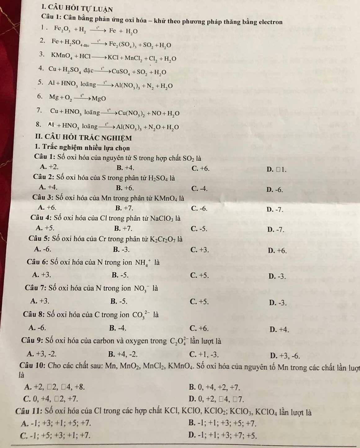 câu hỏi tự luận
* Câu 1: Cân bằng phản ứng oxi hóa - khữ theo phương pháp thăng bằng electron
1 . Fe_2O_3+H_2to Fe+H_2O
2. Fe+H_2SO_4xrightarrow i^*Fe_2(SO_4)_3+SO_2+H_2O
3. KMnO_4+HClto KCl+MnCl_2+Cl_2+H_2O
4. Cu+H_2SO_4dicto CuSO_4+SO_2+H_2O
5. Al+HNO_3looverline ang_ t''Al(NO_3)_3+N_2+H_2O
6. Mg+O_2xrightarrow t°MgO
7. Cu+HNO_3looverline ang°Cu(NO_3)_2+NO+H_2O
8. Al+HNO_3loing_ I^('')Al(NO_3)_3+N_2O+H_2O
II. CÂU HỏI TRÁC nGHIệM
1. Trắc nghiệm nhiều lựa chọn
Cu 1: Số oxi hóa của nguyên tử S trong hợp chất SO_2 là
A. +2. B. +4. C. +6. D. □ 1.
Câu 2: Số oxi hóa của S trong phân tử H_2SO_4 là
A. +4. B. +6. C. -4. D. -6.
Câu 3: Số oxi hóa của Mn trong phân tử KMnO_4 là
A. +6. B. +7. C. -6. D. -7.
Câu 4: Shat o 6 oxi hóa của Cl trong phân tử NaClO_3 là
A. +5. B. +7. C. -5. D. -7.
Câu 5: Số oxi hóa của Cr trong phân tử K_2Cr_2O_7 là
A. -6. B. -3. C. +3. D. +6.
*  Câu 6: Số oxi hóa của N trong ion NH_4^(+la
A. +3. B. -5. C. +5. D. -3.
Câu 7: Số oxi hóa của N trong ion NO_3^-la
A. +3. B. -5. C. +5. D. -3.
Câu 8: Số oxi hóa của C trong ion CO_3^(2-)la
A. -6. B. -4. C. +6. D. +4.
Câu 9: Số oxi hóa của carbon và oxygen trong C_2)O lần lượt là
A. +3, -2. B. +4, -2. C. +1, -3. D. +3, -6.
Câu 10: Cho các chất sau: Mn, MnO_2,MnCl_2, KMnO_4.. Số oxi hóa của nguyên tố Mn trong các chất lần luợt
là
A. +2, □2, □ 4,+ 8. B. 0, +4, +2, +7.
C. 0, +4, □2, +7. D. 0, +2, □4, □7.
Câu 11: Số oxi hóa của Cl trong các hợp chất KCl, KClO, KClO_2 a KClO_3,KClO_4 lần lượt là
A. -1; +3; +1; +5; +7. B. -1; +1; +3; +5; +7.
C. -1; +5; +3; +1; +7. D. -1; +1; +3; +7; +5.