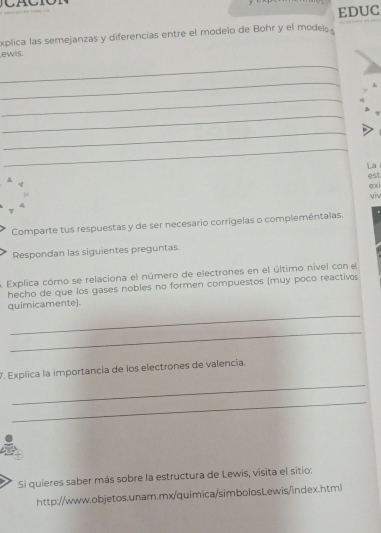 EDUC 
xplica las semejanzas y diferencias entre el modelo de Bohr y el modeí 
ewis. 
_ 
_ 
_ 
_ 
_ 
_ 
La 
A 
est 
gx 
viv 
4 
τ 
Comparte tus respuestas y de ser necesario corrígelas o compleméntalas. 
Respondan las siguientes preguntas. 
Explica cómo se relaciona el número de electrones en el último nivel conel 
hecho de que los gases nobles no formen compuestos (muy poco reactivos 
_ 
quimicamente). 
_ 
_ 
7. Explica la importancia de los electrones de valencia. 
_ 
Si quieres saber más sobre la estructura de Lewis, visita el sitio: 
http://www.objetos.unam.mx/quimica/simbolosLewis/index.htmi