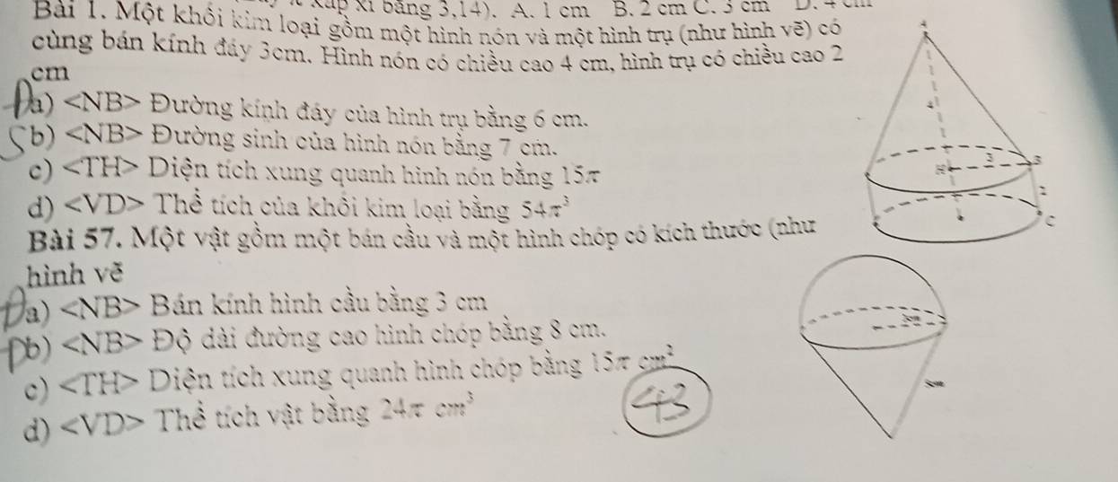 Xup Xỉ băng 3,14). A. 1 cm B. 2 cm C. 3 cm D. 4 cm
Bài 1. Một khối kim loại gồm một hình nón và một hình trụ (như hình vẽ) có 
cùng bán kính đáy 3cm. Hình nón có chiều cao 4 cm, hình trụ có chiều cao 2
cm
a) ∠ NB>D Qường kính đáy của hình trụ bằng 6 cm. 
b) ∠ NB> F . Dường sinh của hình nón bằng 7 cm. 
c) ∠ TH> Diện tích xung quanh hình nón bằng 15π
d) Thể tích của khôi kim loại bằng 54π^3
Bài 57. Một vật gồm một bán cầu và một hình chóp có kích thước (như 
hình vẽ 
a) ∠ NB> Bán kính hình cầu bằng 3 cm
b) ∠ NB>Dhat Q dài đường cao hình chóp bằng 8 cm. 
c) ∠ TH> Diện tích xung quanh hình chóp bằng 15π cm
d) ∠ VD> The C tích vật bằng 24π cm^3