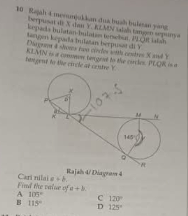 Rajah 4 menunjukkan đua buah bulatan yàng
berpusat di X dan Y. KLMN talah tangen sepunya
kepada bulatan-bulatan tersebut. PI-QR ialah
tangen kepada bulatan berpusat di Y
Diagram 4 shows two circles with centres X and Y
KLMN is a comman tangent to the circles. PLQR is a
tangent to the circle at centre Y.
Rajah 4/ Diagram 4
Cari nilai a+b.
Find the value of a+b.
A 105°
B 115°
C 120°
D 125°