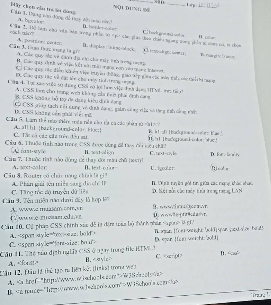 SBD:_ Lớp:_
Nội dung Đẻ
Hãy chọn câu trả lời đúng:
Câu 1. Dạng nào dùng để thay đổi màu nền?
A. bgcolor B. border-color C background-color
cách nào?
Câu 2. Để làm cho văn bản trong phần tử căn giữa theo chiều ngang trong phần tử chứa nó, ta chọn
D. color:
A. position: center, B. display: inline-block: text-align: center; D. margin: 0 auto;
Cầu 3. Giao thức mạng là gi?
A. Các quy tắc về đánh địa chỉ cho máy tính trong mạng.
B. Các quy định về việc kết nổi một mạng con vào mạng Internet.
C. Các quy tắc điều khiển việc truyền thông, giao tiếp giữa các máy tính, các thiết bị mạng.
D. Các quy tắc về đặt tên cho máy tính trong mạng.
Câu 4. Tại sao việc sử dụng CSS có lợi hơn việc định dạng HTML trực tiếp?
A. CSS làm cho trang web không cần thiết phải định dạng
B. CSS không hỗ trợ đa dạng kiểu định dạng
Ở CSS giúp tách nội dung và định dạng, giảm công việc và tăng tinh đồng nhất
D. CSS không cần phải viết mã
Câu 5. Làm thể nào thêm màu nền cho tắt cả các phần từ ∠ hl> ?
A. all.h1 background-color: blue; B. h1.all background-color: blue;
C. Tất cả các cầu trên đều sai. Dh1 background-color: blue;
Câu 6. Thuộc tinh nào trong CSS được dùng để thay đổi kiểu chữ?
A font-style B. text-align C. text-style D. font-family
Câu 7. Thuộc tỉnh nào dùng dể thay đổi màu chữ (text)?
A. text-color: B. text-color= C. fgcolor. D. color
Câu 8. Router có chức năng chính là gì?
A. Phân giải tên miễn sang địa chỉ IP B. Định tuyển gói tin giữa các mạng khác nhau
C. Tăng tốc độ truyền dữ liệu D. Kết nổi các máy tính trong mạng LAN
Câu 9. Tên miền nào dưới đây là hợp lệ?
A. www.e muasam.com,vn B. www.tintuc@com.vn
Cl)www.e-muasam.edu.vn D) www#e-ptit#edu#vn
Câu 10. Cú pháp CSS chính xác đề in dậm toàn bộ thành phần là giì?
A. B. span font-weight: boldspan text-size: bold
C. D. span font-weight: bold
Câu 11. Thẻ nào định nghĩa CSS ở ngay trong file HTML?
A. B. C. D. <css>
Câu 12. Đâu là thẻ tạo ra liên kết (links) trong web
A. <a href="http://www.w3schools.com">W3Schools</a>
_
_
B. <a name="http://www.w3schools.com">W3Schools.com</a>
Trang 1