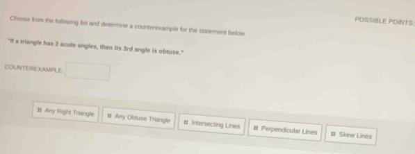 POSSIBLE POINTS:
Choose from the following list and determine a counterexample for the statement below
"If a triangle has 2 acute angles, then its 3rd angle is obtuse."
COUNTEREXAMPLE
Any Right Triangle # Any Obtuse Triangle # Intersecting Lines # Perpendicular Lines # Skew Lines