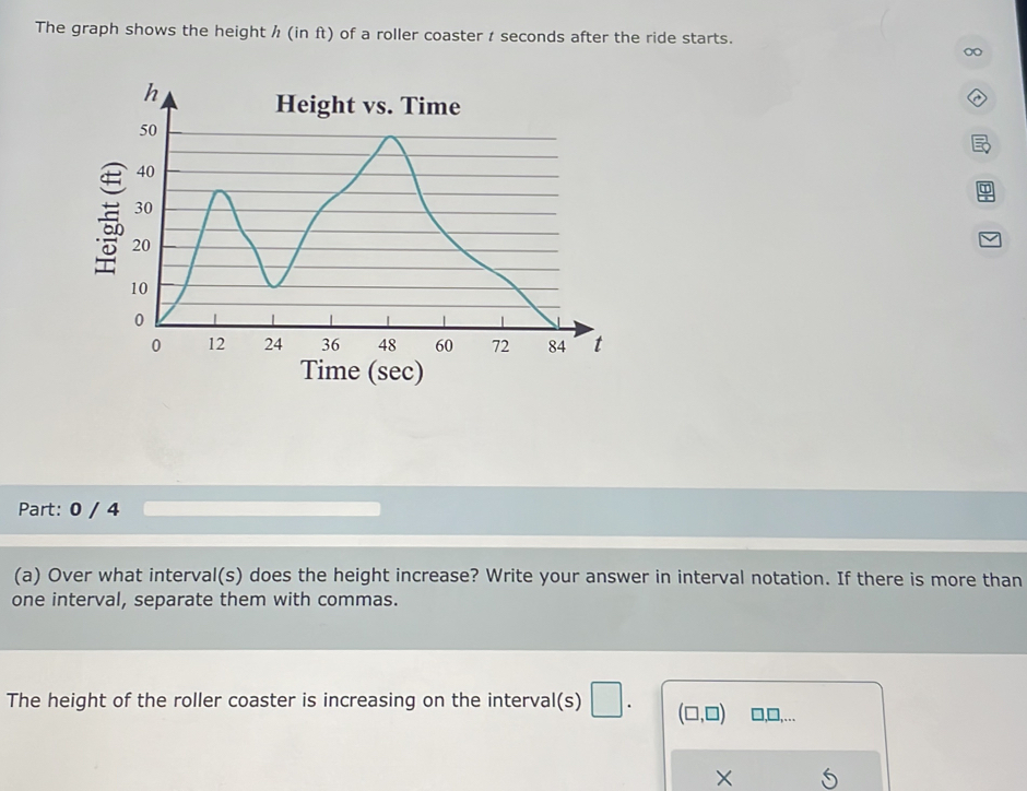 The graph shows the height / (in ft) of a roller coaster t seconds after the ride starts. 

Time (sec) 
Part: 0 / 4 
(a) Over what interval(s) does the height increase? Write your answer in interval notation. If there is more than 
one interval, separate them with commas. 
The height of the roller coaster is increasing on the interval(s) □ . (□ ,□ ) ),□,... 
X